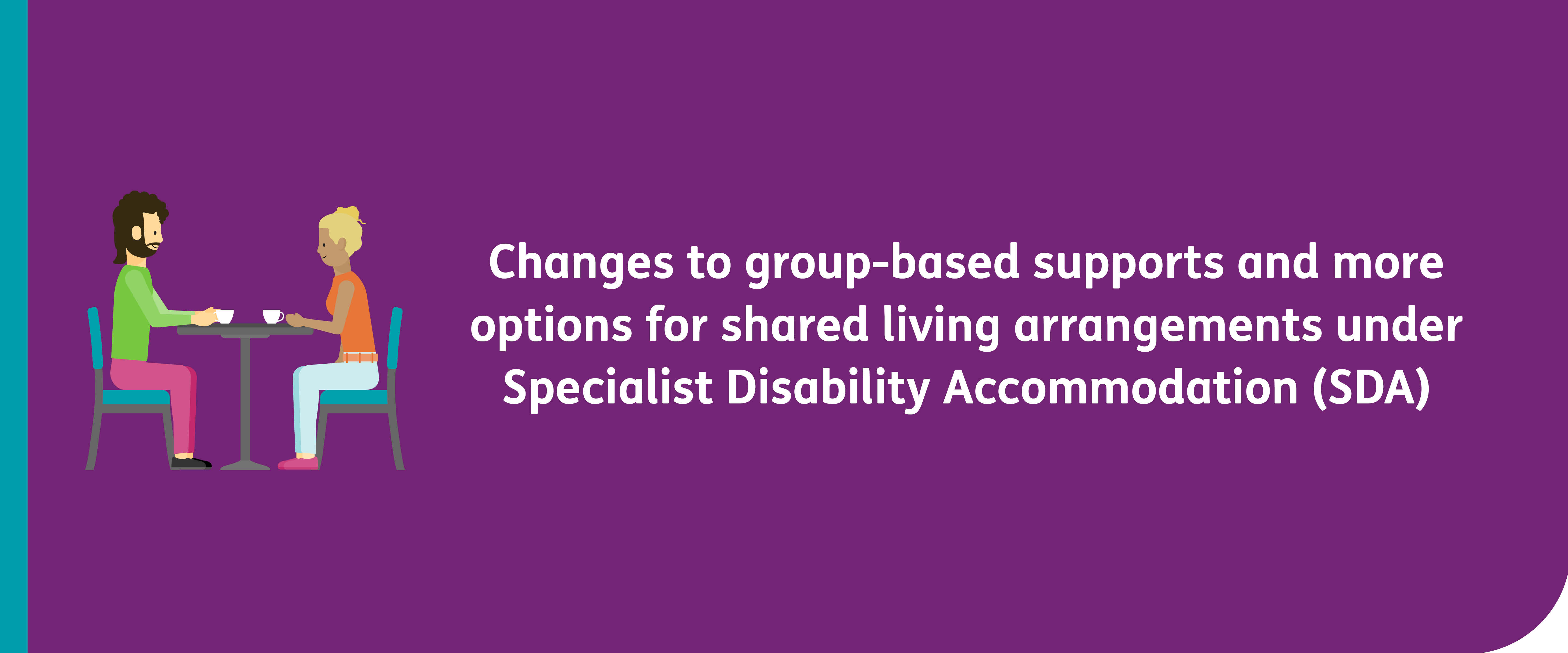 New policy: Changes to group-based supports and more options for shared living arrangements under Specialist Disability Accommodation (SDA) with a cartoon of 2 people drinking tea
